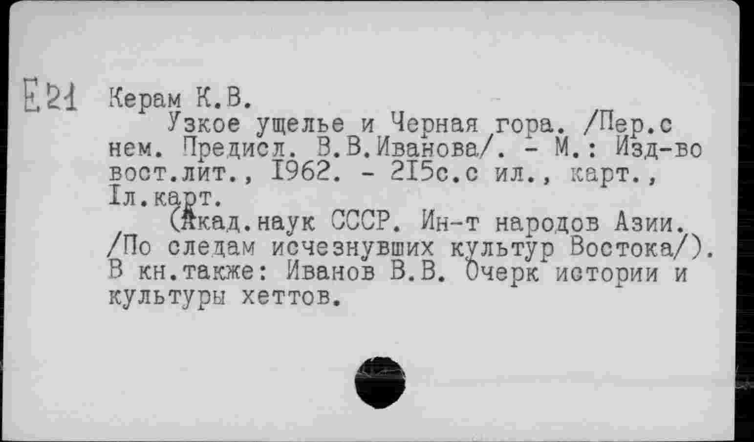 ﻿Керам К.В.
Узкое ущелье и Черная гора. /Пер.с нем. Предисл. В.В.Иванова/. - М.: Изд-во вост.лит., 1962. - 215с.с ил., карт., 1л.карт.
(Акад.наук СССР. Ин-т народов Азии. /По следам исчезнувших культур Востока/). В кн.также: Иванов В.В. ђчерк истории и культуры хеттов.